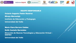 EQUIPO RESPONSABLE
Octavio Augusto Pabón Ramírez
Mireya Marmolejo

Instituto de Educación y Pedagogía
Universidad del Valle
María Clara Borrero Caldas
Enith Castaño Bermúdez
Dirección de Nuevas Tecnologías y Educación Virtual –
DINTEV
Universidad del Valle

 
