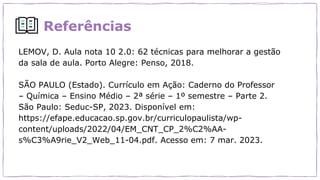 Referências
LEMOV, D. Aula nota 10 2.0: 62 técnicas para melhorar a gestão
da sala de aula. Porto Alegre: Penso, 2018.
SÃO PAULO (Estado). Currículo em Ação: Caderno do Professor
– Química – Ensino Médio – 2ª série – 1º semestre – Parte 2.
São Paulo: Seduc-SP, 2023. Disponível em:
https://efape.educacao.sp.gov.br/curriculopaulista/wp-
content/uploads/2022/04/EM_CNT_CP_2%C2%AA-
s%C3%A9rie_V2_Web_11-04.pdf. Acesso em: 7 mar. 2023.
 