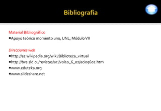 Material Bibliográfico
Apoyo teórico momento uno, UNL, Módulo VII

Direcciones web
http://es.wikipedia.org/wiki/Biblioteca_virtual
http://bvs.sld.cu/revistas/aci/vol10_6_02/aci05602.htm
www.eduteka.org
www.slideshare.net
 