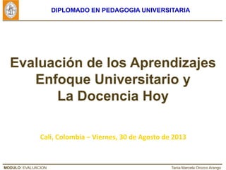 MODULO: EVALUACION Tania Marcela Orozco Arango
DIPLOMADO EN PEDAGOGIA UNIVERSITARIA
Evaluación de los Aprendizajes
Enfoque Universitario y
La Docencia Hoy
Cali, Colombia – Viernes, 30 de Agosto de 2013
 