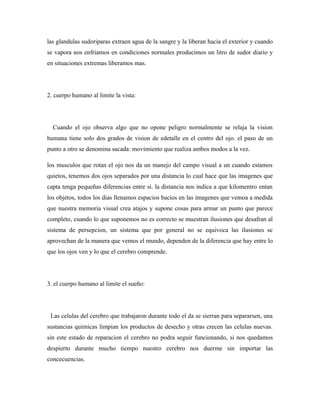 las glandulas sudoriparas extraen agua de la sangre y la liberan hacia el exterior y cuando
se vapora nos enfriamos en condiciones normales producimos un litro de sudor diario y
en situaciones extremas liberamos mas.
2. cuerpo humano al limite la vista:
Cuando el ojo observa algo que no opone peligro normalmente se relaja la vision
humana tiene solo dos grados de vision de edetalle en el centro del ojo. el paso de un
punto a otro se denomina sacada: movimiento que realiza ambos modos a la vez.
los musculos que rotan el ojo nos da un manejo del campo visual a un cuando estamos
quietos, tenemos dos ojos separados por una distancia lo cual hace que las imagenes que
capta tenga pequeñas diferencias entre si. la distancia nos indica a que kilomentro entan
los objetos, todos los dias llenamos espacios bacios en las imagenes que vemoa a medida
que nuestra memoria visual crea atajos y supone cosas para armar un punto que parece
completo, cuando lo que suponemos no es correcto se muestran ilusiones que desafran al
sistema de persepcion, un sistema que por general no se equivoca las ilusiones se
aprovechan de la manera que vemos el mundo, dependen de la diferencia que hay entre lo
que los ojos ven y lo que el cerebro comprende.
3. el cuerpo humano al limite el sueño:
Las celulas del cerebro que trabajaron durante todo el da se sierran para separarsen, una
sustancias quimicas limpian los productos de desecho y otras crecen las celulas nuevas.
sin este estado de reparacion el cerebro no podra seguir funcionando, si nos quedamos
despierto durante mucho tiempo nuestro cerebro nos duerme sin importar las
concecuencias.
 