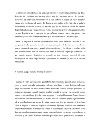 El centro del esplorador deja de funcionar entonces el cerebro inicia uncontrol de daños
desactiva las funciones que no son clave para las funciones vitales del cuerpo ,
incluyendo el centro del pensamiento en el que se basa la logica. en casos extremos
cuando uno no duerme el cerebro lo duerme a uno incluso si la vida esta en peligro,
muestras que dormimos la parte del cerebro que oye se mamtiene alerta por eso nos
despierta la alarma del reloj u otros. es posible que nuestro cerebro este ocupado mientras
estemos despiertos. en el momento en que soñamos nuestro cuerpo esta quieto y casi
todas las regiones del cerebro cobran vida y se desactiva nuestro centro de logica.
Soñar: es un potencial humano que consiste en entrar en un momento virtual en el cual
uno puede simular cualquier experiencia imaginable. detras de los parpados cerrados los
ojos se mueven de una manera salvaje mientras soñamos, y de ahi une el nombre sueño
rem. nuestro cerebro esta tan ocupado que resibe el doble de sangre que lo habitual. lo
que cuando estamos despiertos se acomula en una memoria temporal al soñar
descargamos los datos impertinentes y guardamos la información util en un archivo
permanente.
4. cuarto el cuerpo humano al limite el hambre:
Cuando el centro de deseo sinte que le falta algo comienza a generar ganas intensas de
comer y a sentir que debe sasiarse con cual quier cosa hasta el punto de ignorar el gusto.
un picante contiene mil veces la cantidad de vitamina c de unas naranjas, para absorver
sustancias quimicas esencial nuestro cerebro aprende a superar esa molestia, comer
picante ocasiona señales de dolor como respuesta el cerebro libera endorfinas colmantes
naturales que endulsan sensaciones, lo picante activa el centro de aprendizaje del cerebro
alli se guarda el recuerdo apesar del sabor picante son ricos en nutrientes y tiene buen
sabor. al disparar la sensacion de placer cadavez que dijiere un nutrientes que necesita su
cerebro transforma los alimentos que sobran en ricos sabores. el poder del cerebro sobre
dieta es crusial para nuestra supervivencia nuestra obsecion por comer concuerda con la
evolucion y nos lleva a acomular nutrientes para sobre vivir, pero cuando se termina la
 