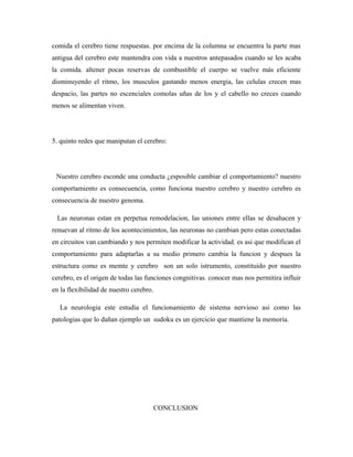comida el cerebro tiene respuestas. por encima de la columna se encuentra la parte mas
antigua del cerebro este mantendra con vida a nuestros antepasados cuando se les acaba
la comida. altener pocas reservas de combustible el cuerpo se vuelve más eficiente
disminuyendo el ritmo, los musculos gastando menos energia, las celulas crecen mas
despacio, las partes no escenciales comolas uñas de los y el cabello no creces cuando
menos se alimentan viven.
5. quinto redes que maniputan el cerebro:
Nuestro cerebro esconde una conducta ¿esposible cambiar el comportamiento? nuestro
comportamiento es consecuencia, como funciona nuestro cerebro y nuestro cerebro es
consecuencia de nuestro genoma.
Las neuronas estan en perpetua remodelacion, las uniones entre ellas se desahacen y
renuevan al ritmo de los acontecimientos, las neuronas no cambian pero estas conectadas
en circuitos van cambiando y nos permiten modificar la actividad. es asi que modifican el
comportamiento para adaptarlas a su medio primero cambia la funcion y despues la
estructura como es memte y cerebro son un solo istrumento, constituido por nuestro
cerebro, es el origen de todas las funciones congnitivas. conocer mas nos permitira influir
en la flexibilidad de nuestro cerebro.
La neurologia este estudia el funcionamiento de sistema nervioso asi como las
patologias que lo dañan ejemplo un sudoku es un ejercicio que mantiene la memoria.
CONCLUSION
 
