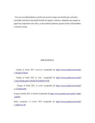 Con esta actividad podemos concluir que nuestro cuerpo esta dotado para cual quier
necesidad, esta bien estructurado formdo de organos, sistemas y glandulas que juegan un
papel muy importante estre ellos y al descuidarlos podemos generar fuertes enfremedades
a nuestros cuerpo.
BIBLIOGRAFIA
Cuerpo al limite 2011 sensacion recuperado de https://www.youtube.com/watch?
v=9LqHw51Man4
Cuerpo al limite 2011 la vista recuperado de https://www.youtube.com/watch?
v=hq7o0A0tjoc&list=PLDE78352BEB53741D
Cuerpo al limite 2011 el sueño recuperado de https://www.youtube.com/watch?
v=27eeRofzxH4
Cuerpo al limite 2011 el hambre recuperado de https://www.youtube.com/watch?v=ZgD-
1qXjPoI
Redes manipular el cerebro 2011 recuperado de https://www.youtube.com/watch?
v=ZpWn1iz-i4I
 