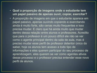 • Qual a proporção de imagens onde o estudante tem
um papel passivo de apenas ouvir, copiar, exercitar?
• A proporção de imagens em que o estudante aparece em
papel passivo, apenas ouvindo copiando e exercitando
ainda é muito forte, são cenas muito frequentes e isso
precisa mudar. E claro que há ainda muito que mudar
dentro dessa relação entre alunos e professores. Acredito
que para o professor é um pouco difícil ele não se ver
como o agente principal dentro da sala de aula, mas é
preciso mudar esse perfil de professor detentor único do
saber, hoje os alunos tem acesso a todo tipo de
informações e eles querem participar do seu processo de
aprendizagem, eles querem se ver como agentes ativos
desse processo e o professor precisa entender esse novo
perfil de alunos.
 