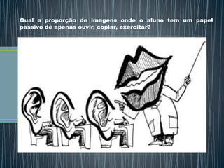 Qual a proporção de imagens onde o aluno tem um papel
passivo de apenas ouvir, copiar, exercitar?
 
