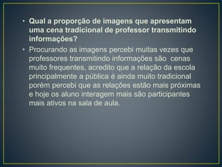 • Qual a proporção de imagens que apresentam
uma cena tradicional de professor transmitindo
informações?
• Procurando as imagens percebi muitas vezes que
professores transmitindo informações são cenas
muito frequentes, acredito que a relação da escola
principalmente a pública é ainda muito tradicional
porém percebi que as relações estão mais próximas
e hoje os aluno interagem mais são participantes
mais ativos na sala de aula.
 