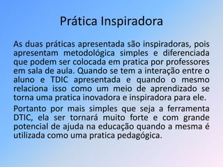 Prática Inspiradora 
As duas práticas apresentada são inspiradoras, pois 
apresentam metodológica simples e diferenciada 
que podem ser colocada em pratica por professores 
em sala de aula. Quando se tem a interação entre o 
aluno e TDIC apresentada e quando o mesmo 
relaciona isso como um meio de aprendizado se 
torna uma pratica inovadora e inspiradora para ele. 
Portanto por mais simples que seja a ferramenta 
DTIC, ela ser tornará muito forte e com grande 
potencial de ajuda na educação quando a mesma é 
utilizada como uma pratica pedagógica. 
