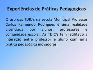 Experiências de Práticas Pedagógicas 
O uso das TDIC’s na escola Municipal Professor 
Carlos Raimundo Rodrigues é uma realidade 
vivenciada por alunos, professores e 
comunidade escolar. As TDIC’s tem facilitado a 
interação entre professor e aluno com uma 
pratica pedagógica inovadoras. 
 
