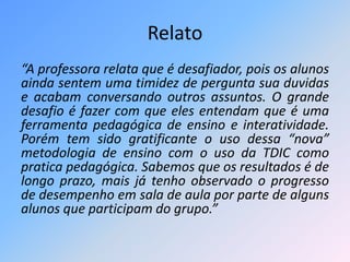 Relato 
“A professora relata que é desafiador, pois os alunos 
ainda sentem uma timidez de pergunta sua duvidas 
e acabam conversando outros assuntos. O grande 
desafio é fazer com que eles entendam que é uma 
ferramenta pedagógica de ensino e interatividade. 
Porém tem sido gratificante o uso dessa “nova” 
metodologia de ensino com o uso da TDIC como 
pratica pedagógica. Sabemos que os resultados é de 
longo prazo, mais já tenho observado o progresso 
de desempenho em sala de aula por parte de alguns 
alunos que participam do grupo.” 
 