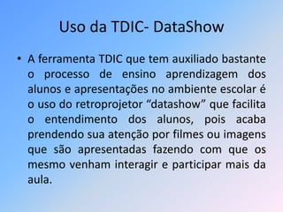 Uso da TDIC- DataShow 
• A ferramenta TDIC que tem auxiliado bastante 
o processo de ensino aprendizagem dos 
alunos e apresentações no ambiente escolar é 
o uso do retroprojetor “datashow” que facilita 
o entendimento dos alunos, pois acaba 
prendendo sua atenção por filmes ou imagens 
que são apresentadas fazendo com que os 
mesmo venham interagir e participar mais da 
aula. 
 