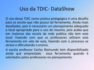 Uso da TDIC- DataShow 
O uso dessa TDIC como pratica pedagógica é uma desafio 
para as escola que não possui tal ferramenta. Ainda mais 
desafiador, pois é necessário um planejamento adequado 
e local apropriado para o uso do mesmo, pois acaba que 
em maiorias das escola da rede publica não tem este 
local. Fazendo com que os professores utilizem esta 
ferramenta em sala de aula, fazendo com o processo se 
atrase e dificultando o ensino. 
A escola professor Carlos Raimundo tem disponibilizado 
ainda que emprestado essa ferramenta quando é 
solicitados pelos professores no planejamento. 
 