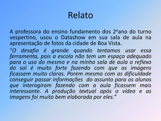 Relato 
A professora do ensino fundamento dos 2oano do turno 
vespertino, usou o Datashow em sua sala de aula na 
apresentação de fotos da cidade de Boa Vista. 
“O desafio é grande quando tentamos usar essa 
ferramenta, pois a escola não tem um espaço adequado 
para o uso do mesmo e na minha sala de aula o reflexo 
do sol é muito forte fazendo com que as imagens 
ficassem muito claras. Porem mesmo com as dificuldade 
conseguir passar informações do assunto para os alunos 
que interagiram fazendo com a aula ficassem mais 
interessante. A produção textual após o vídeo e as 
imagens foi muito bem elaborada por eles.” 
 