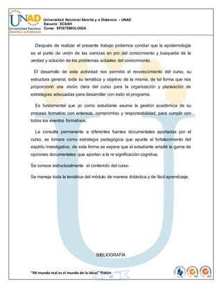 Universidad Nacional Abierta y a Distancia – UNAD
Escuela: ECSAH
Curso: EPISTEMOLOGÍA
“Mi mundo real es el mundo de la ideas” Platón
10
Después de realizar el presente trabajo podemos concluir que la epistemología
es el punto de unión de las ciencias en pro del conocimiento y búsqueda de la
verdad y solución de los problemas actúeles del conocimiento.
El desarrollo de esta actividad nos permitió el reconocimiento del curso, su
estructura general, toda su temática y objetivo de la misma, de tal forma que nos
proporcionó una visión clara del curso para la organización y planeación de
estrategias adecuadas para desarrollar con éxito el programa.
Es fundamental que yo como estudiante asuma la gestión académica de su
proceso formativo con entereza, compromiso y responsabilidad, para cumplir con
todos los eventos formativos.
La consulta permanente a diferentes fuentes documentales aportadas por el
curso, se tomara como estrategia pedagógica que apunte al fortalecimiento del
espíritu investigativo, de esta forma se espera que el estudiante amplié la gama de
opciones documentales que aportan a la re significación cognitiva.
Se conoce estructuralmente el contenido del curso.
Se maneja toda la temática del módulo de manera didáctica y de fácil aprendizaje.
BIBLIOGRAFÍA
 