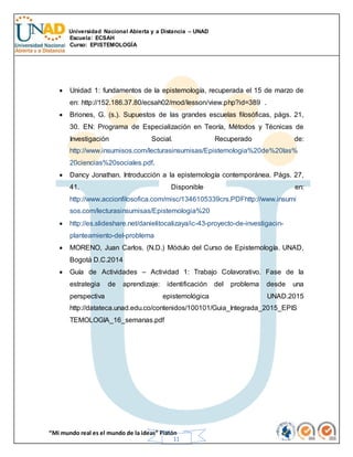 Universidad Nacional Abierta y a Distancia – UNAD
Escuela: ECSAH
Curso: EPISTEMOLOGÍA
“Mi mundo real es el mundo de la ideas” Platón
11
 Unidad 1: fundamentos de la epistemología, recuperada el 15 de marzo de
en: http://152.186.37.80/ecsah02/mod/lesson/view.php?id=389 .
 Briones, G. (s.). Supuestos de las grandes escuelas filosóficas, págs. 21,
30. EN: Programa de Especialización en Teoría, Métodos y Técnicas de
Investigación Social. Recuperado de:
http://www.insumisos.com/lecturasinsumisas/Epistemologia%20de%20las%
20ciencias%20sociales.pdf.
 Dancy Jonathan. Introducción a la epistemología contemporánea. Págs. 27,
41. Disponible en:
http://www.accionfilosofica.com/misc/1346105339crs.PDFhttp://www.insumi
sos.com/lecturasinsumisas/Epistemologia%20
 http://es.slideshare.net/danielitocalizaya/ic-43-proyecto-de-investigacin-
planteamiento-del-problema
 MORENO, Juan Carlos. (N.D.) Módulo del Curso de Epistemología. UNAD,
Bogotá D.C.2014
 Guía de Actividades – Actividad 1: Trabajo Colavorativo. Fase de la
estrategia de aprendizaje: identificación del problema desde una
perspectiva epistemológica UNAD.2015
http://datateca.unad.edu.co/contenidos/100101/Guia_Integrada_2015_EPIS
TEMOLOGIA_16_semanas.pdf
 