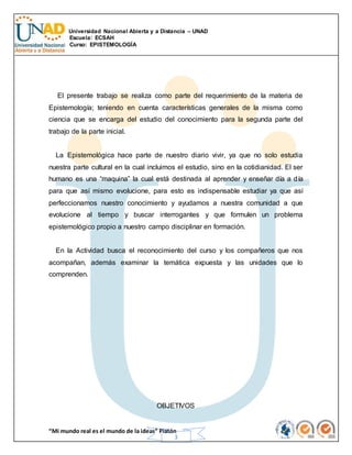 Universidad Nacional Abierta y a Distancia – UNAD
Escuela: ECSAH
Curso: EPISTEMOLOGÍA
“Mi mundo real es el mundo de la ideas” Platón
3
El presente trabajo se realiza como parte del requerimiento de la materia de
Epistemología; teniendo en cuenta características generales de la misma como
ciencia que se encarga del estudio del conocimiento para la segunda parte del
trabajo de la parte inicial.
La Epistemológica hace parte de nuestro diario vivir, ya que no solo estudia
nuestra parte cultural en la cual incluimos el estudio, sino en la cotidianidad. El ser
humano es una “maquina” la cual está destinada al aprender y enseñar día a día
para que así mismo evolucione, para esto es indispensable estudiar ya que así
perfeccionamos nuestro conocimiento y ayudamos a nuestra comunidad a que
evolucione al tiempo y buscar interrogantes y que formulen un problema
epistemológico propio a nuestro campo disciplinar en formación.
En la Actividad busca el reconocimiento del curso y los compañeros que nos
acompañan, además examinar la temática expuesta y las unidades que lo
comprenden.
OBJETIVOS
 