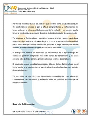 Universidad Nacional Abierta y a Distancia – UNAD
Escuela: ECSAH
Curso: EPISTEMOLOGÍA
“Mi mundo real es el mundo de la ideas” Platón
4
Por medio de esta actividad se pretende que nosotros como estudiantes del curso
de Epistemología ofrecido a por la UNAD comprendamos y profundicemos los
temas vistos en la primera unidad reconociendo la evolución y los cambios que ha
tenido la epistemología como una disciplina dedicada al estudio del conocimiento.
Y a través de la Epistemología su objetivo es saber si el ser humano puede llegar
a conocer algo realmente, si puede llegar a conocer la verdad sobre la realidad,
cómo se da este proceso de abstracción y cuál es el mejor método para hacerlo
teniendo en cuenta la realidad y percepción del mundo actual.
El trabajo hace énfasis en reconocer los fundamentos de la epistemología los
cuales nos permiten comprender más esta ciencia del conocimiento y así saber
aplicarla a las distintas carreras profesionales que estamos desarrollando.
El estudiante conoce y analiza los conceptos básicos de la a Epistemología con el
fin de aportar a la construcción de una mirada crítica sobre las dinámicas sociales
de su cotidianidad.
Yo estudiante me apropio y uso herramientas metodológicas como elementos
fundamentales para reconocer y reflexionar sobre los procesos sociales que se
dan en su territorio.
Desarrollo Del Contenido.
 