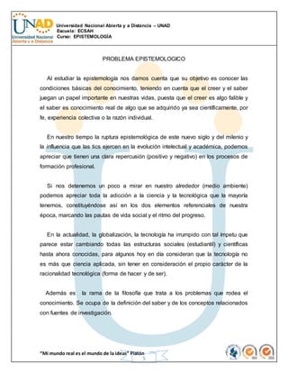Universidad Nacional Abierta y a Distancia – UNAD
Escuela: ECSAH
Curso: EPISTEMOLOGÍA
“Mi mundo real es el mundo de la ideas” Platón
5
PROBLEMA EPISTEMOLOGICO
Al estudiar la epistemología nos damos cuenta que su objetivo es conocer las
condiciones básicas del conocimiento, teniendo en cuenta que el creer y el saber
juegan un papel importante en nuestras vidas, puesta que el creer es algo falible y
el saber es conocimiento real de algo que se adquirido ya sea científicamente, por
fe, experiencia colectiva o la razón individual.
En nuestro tiempo la ruptura epistemológica de este nuevo siglo y del milenio y
la influencia que las tics ejercen en la evolución intelectual y académica, podemos
apreciar que tienen una clara repercusión (positivo y negativo) en los procesos de
formación profesional.
Si nos detenemos un poco a mirar en nuestro alrededor (medio ambiente)
podemos apreciar toda la adicción a la ciencia y la tecnológica que la mayoría
tenemos, constituyéndose así en los dos elementos referenciales de nuestra
época, marcando las pautas de vida social y el ritmo del progreso.
En la actualidad, la globalización, la tecnología ha irrumpido con tal ímpetu que
parece estar cambiando todas las estructuras sociales (estudiantil) y científicas
hasta ahora conocidas, para algunos hoy en día consideran que la tecnología no
es más que ciencia aplicada, sin tener en consideración el propio carácter de la
racionalidad tecnológica (forma de hacer y de ser).
Además es la rama de la filosofía que trata a los problemas que rodea el
conocimiento. Se ocupa de la definición del saber y de los conceptos relacionados
con fuentes de investigación.
 