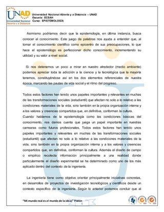 Universidad Nacional Abierta y a Distancia – UNAD
Escuela: ECSAH
Curso: EPISTEMOLOGÍA
“Mi mundo real es el mundo de la ideas” Platón
6
Asimismo podríamos decir que la epistemología, en última instancia, busca
conocer el conocimiento. Este juego de palabras nos ayuda a entender que, al
tomar el conocimiento científico como epicentro de sus preocupaciones, lo que
hace el epistemólogo es perfeccionar dicho conocimiento, incrementando su
utilidad y su valor a nivel social.
Si nos detenemos un poco a mirar en nuestro alrededor (medio ambiente)
podemos apreciar toda la adicción a la ciencia y la tecnológica que la mayoría
tenemos, constituyéndose así en los dos elementos referenciales de nuestra
época, marcando las pautas de vida social y el ritmo del progreso.
Todos estos factores han tenido unos papeles importantes y relevantes en muchas
de las transformaciones sociales (estudiantil) que afectan no solo a lo relativo a las
condiciones materiales de la vida, sino también en la propia organización interna y
a los valores y creencias compartidos que, en definitiva, conforman la cultura.
Cuando hablamos de la epistemología como las condiciones básicas del
conocimiento, nos damos cuenta que juega un papel importante en nuestras
carrearas como futuros profesionales, Todos estos factores han tenido unos
papeles importantes y relevantes en muchas de las transformaciones sociales
(estudiantil) que afectan no solo a lo relativo a las condiciones materiales de la
vida, sino también en la propia organización interna y a los valores y creencias
compartidos que, en definitiva, conforman la cultura. Además el diseño de campo
o empírico recolecta información principalmente a una realidad donde
particularmente el diseño experimental se ha determinado como uno de los más
aplicado dentro del contexto de la ingeniería.
La ingeniería tiene como objetivo orientar principalmente iniciativas concretas,
en desarrollos de proyectos de investigación tecnológicos y científicos desde un
contexto específico de la ingeniería. Según lo anterior podemos concluir que al
 