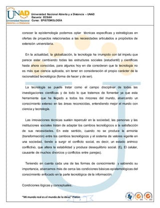 Universidad Nacional Abierta y a Distancia – UNAD
Escuela: ECSAH
Curso: EPISTEMOLOGÍA
“Mi mundo real es el mundo de la ideas” Platón
7
conocer la epistemología podemos optar técnicas específicas y estratégicas en
ofertas de proyectos relacionadas a las necesidades articulados a propósitos de
extensión universitaria.
En la actualidad, la globalización, la tecnología ha irrumpido con tal ímpetu que
parece estar cambiando todas las estructuras sociales (estudiantil) y científicas
hasta ahora conocidas, para algunos hoy en día consideran que la tecnología no
es más que ciencia aplicada, sin tener en consideración el propio carácter de la
racionalidad tecnológica (forma de hacer y de ser).
La tecnología se puede tratar como el campo disciplinar de todas las
investigaciones científicas y de todo lo que tratemos de fomentar ya que esta
herramienta que ha llegado a todos los rincones del mundo, abarcando un
conocimiento extenso en las áreas reconocidas, entendiendo mejor el mundo con
ciencia y tecnología.
Las innovaciones técnicas suelen repercutir en la sociedad, las personas y las
instituciones sociales tratan de adaptar los cambios tecnológicos a la satisfacción
de sus necesidades. En este sentido, cuando no se produce la armonía
(transformación) entre los cambios tecnológicos y el sistema de valores vigente en
una sociedad, tiende a surgir el conflicto social, es decir, un estado anímico
conflictivo, que altera la estabilidad y produce desequilibrio social. (Ej. El celular,
causante de muchos divorcios y conflictos entre parejas).
Teniendo en cuenta cada una de las formas de conocimiento y sabiendo su
importancia, abarcamos más de cerca las condiciones básicas epistemológicas del
conocimiento enfocado en la parte tecnológica de la información:
Condiciones lógicas y conceptuales.
 