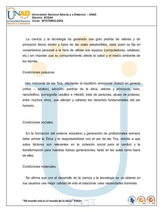 Universidad Nacional Abierta y a Distancia – UNAD
Escuela: ECSAH
Curso: EPISTEMOLOGÍA
“Mi mundo real es el mundo de la ideas” Platón
8
La ciencia y la tecnología ha generado una gran pedida de valores y de
principios éticos dentro y fuera de las aulas estudiantiles, cada quien se fija en
conveniencia personal a la hora de utilizar sus equipos (computadoras, celulares,
etc.) sin importar que su comportamiento afecte la salud y el medio ambiente de
los demás.
Condiciones psíquicas.
Uso irracional de las Tics, afectando el equilibrio emocional (Salud) en general
(niños – adultos), adicción, perdida de la ética, valores y principios, robo,
narcotráfico, pornografía (adultos e infantil), trata de personas, abuso de poderes,
entre muchos otros, que afectan y vulneran los derechos fundamentales del ser
humano.
Condiciones sociales.
En la formación del sistema educativo y generación de profesionales siempre
debe primar la Ética y la responsabilidad con el uso de las Tics, debido a que
estos factores son relevantes en la cohesión social para el cambio y la
transformación para nuestras futuras generaciones, tanto en las aulas como fuera
de ellas.
Condiciones materiales
Se afirma que con el desarrollo de la ciencia y la tecnología se va obtener en
sus usuarios una mejor calidad de vida al solucionar unas necesidades humanas.
 
