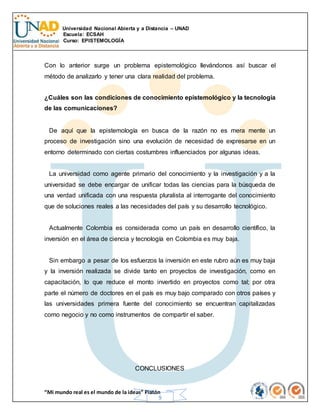 Universidad Nacional Abierta y a Distancia – UNAD
Escuela: ECSAH
Curso: EPISTEMOLOGÍA
“Mi mundo real es el mundo de la ideas” Platón
9
Con lo anterior surge un problema epistemológico llevándonos así buscar el
método de analizarlo y tener una clara realidad del problema.
¿Cuáles son las condiciones de conocimiento epistemológico y la tecnología
de las comunicaciones?
De aquí que la epistemología en busca de la razón no es mera mente un
proceso de investigación sino una evolución de necesidad de expresarse en un
entorno determinado con ciertas costumbres influenciados por algunas ideas.
La universidad como agente primario del conocimiento y la investigación y a la
universidad se debe encargar de unificar todas las ciencias para la búsqueda de
una verdad unificada con una respuesta pluralista al interrogante del conocimiento
que de soluciones reales a las necesidades del país y su desarrollo tecnológico.
Actualmente Colombia es considerada como un país en desarrollo científico, la
inversión en el área de ciencia y tecnología en Colombia es muy baja.
Sin embargo a pesar de los esfuerzos la inversión en este rubro aún es muy baja
y la inversión realizada se divide tanto en proyectos de investigación, como en
capacitación, lo que reduce el monto invertido en proyectos como tal; por otra
parte el número de doctores en el país es muy bajo comparado con otros países y
las universidades primera fuente del conocimiento se encuentran capitalizadas
como negocio y no como instrumentos de compartir el saber.
CONCLUSIONES
 