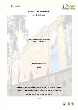 Cibercultura
Momento 2. Escenario Museo
Aporte Individual
Willian German Gamez Gaviria
Cód. 1116919915
Ricardo Hernández
Tutor
UNIVERSIDAD NACIONAL ABIERTA Y A DISTANCIA (UNAD)
ESPECIALIZACIÓN EN EDUCACIÓN, CULTURA Y POLÍTICA
Grupo: 551041-9 CIBERCULTURA
2015-1
 