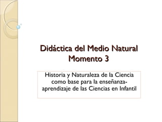 Didáctica del Medio Natural
Momento 3
Historia y Naturaleza de la Ciencia
como base para la enseñanzaaprendizaje de las Ciencias en Infantil

 