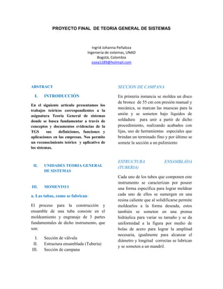 PROYECTO FINAL DE TEORIA GENERAL DE SISTEMAS 
Ingrid Johanna Peñaloza 
Ingeniería de sistemas, UNAD 
Bogotá, Colombia 
ozea1189@hotmail.com 
ABSTRACT 
I. INTRODUCCIÓN 
En el siguiente artículo presentamos los 
trabajos teóricos correspondientes a la 
asignatura Teoría General de sistemas 
donde se busca fundamentar a través de 
conceptos y documentos evidencias de la 
TGS sus definiciones, funciones y 
aplicaciones en las empresas. Nos permite 
un reconocimiento teórico y aplicativo de 
los sistemas. 
II. UNIDADES TEORIA GENERAL 
DE SISTEMAS 
III. MOMENTO I 
a. Las tubas, como se fabrican: 
El proceso para la construcción y 
ensamble de una tuba consiste en el 
moldeamiento y engranaje de 3 partes 
fundamentales de dicho instrumento, que 
son: 
I. Sección de válvula 
II. Estructura ensamblada (Tubería) 
III. Sección de campana 
SECCION DE CAMPANA 
En primeria instancia se moldea un disco 
de bronce de 55 cm con presión manual y 
mecánica, se marcan las muescas para la 
unión y se someten bajo líquidos de 
soldadura para unir a partir de dicho 
procedimiento, realizando acabados con 
lijas, uso de herramientas especiales que 
brindan un terminado fino y por último se 
somete la sección a un pulimiento 
ESTRUCTURA ENSAMBLADA 
(TUBERIA) 
Cada uno de los tubos que componen este 
instrumento se caracterizan por poseer 
una forma específica para lograr moldear 
cada uno de ellos se sumergen en una 
resina caliente que al solidificarse permite 
moldearlos a la forma deseada, estos 
también se someten en una prensa 
hidráulica para variar su tamaño y se da 
uniformidad a la figura por medio de 
bolas de acero para lograr la amplitud 
necesaria, igualmente para alcanzar el 
diámetro y longitud correctas se lubrican 
y se someten a un mandril. 
 