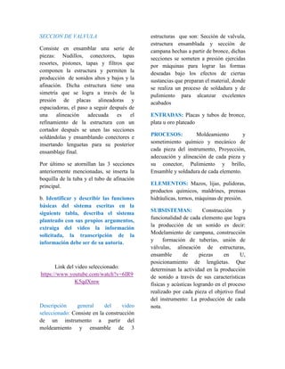 SECCION DE VALVULA 
Consiste en ensamblar una serie de 
piezas: Nudillos, conectores, tapas 
resortes, pistones, tapas y filtros que 
componen la estructura y permiten la 
producción de sonidos altos y bajos y la 
afinación. Dicha estructura tiene una 
simetría que se logra a través de la 
presión de placas alineadoras y 
espaciadoras, el paso a seguir después de 
una alineación adecuada es el 
refinamiento de la estructura con un 
cortador después se unen las secciones 
soldándolas y ensamblando conectores e 
insertando lenguetas para su posterior 
ensamblaje final. 
Por último se atornillan las 3 secciones 
anteriormente mencionadas, se inserta la 
boquilla de la tuba y el tubo de afinación 
principal. 
b. Identificar y describir las funciones 
básicas del sistema escritas en la 
siguiente tabla, describa el sistema 
planteado con sus propios argumentos, 
extraiga del video la información 
solicitada, la transcripción de la 
información debe ser de su autoría. 
Link del video seleccionado: 
https://www.youtube.com/watch?v=6IR9 
K5qdXmw 
Descripción general del video 
seleccionado: Consiste en la construcción 
de un instrumento a partir del 
moldeamiento y ensamble de 3 
estructuras que son: Sección de valvula, 
estructura ensamblada y sección de 
campana hechas a partir de bronce, dichas 
secciones se someten a presión ejercidas 
por máquinas para lograr las formas 
deseadas bajo los efectos de ciertas 
sustancias que preparan el material, donde 
se realiza un proceso de soldadura y de 
pulimiento para alcanzar excelentes 
acabados 
ENTRADAS: Placas y tubos de bronce, 
plata u oro plateado 
PROCESOS: Moldeamiento y 
sometimiento químico y mecánico de 
cada pieza del instrumento, Proyección, 
adecuación y alineación de cada pieza y 
su conector, Pulimiento y brillo, 
Ensamble y soldadura de cada elemento. 
ELEMENTOS: Mazos, lijas, pulidoras, 
productos químicos, maldrines, prensas 
hidráulicas, tornos, máquinas de presión. 
SUBSISTEMAS: Construcción y 
funcionalidad de cada elemento que logra 
la producción de un sonido es decir: 
Modelamiento de campana, construcción 
y formación de tuberías, unión de 
válvulas, alineación de estructuras, 
ensamble de piezas en U, 
posicionamiento de lengüetas. Que 
determinan la actividad en la producción 
de sonido a través de sus características 
físicas y acústicas logrando en el proceso 
realizado por cada pieza el objetivo final 
del instrumento: La producción de cada 
nota. 
 
