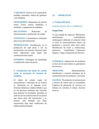 VARIABLES: Errores en la exactitud de 
medidas, ensambles, efectos de químicos 
y de soldadura. 
OPERADORES: Maquinaria de presión 
como: Torno, prensa hidráulica y 
mandriles y maquinaria de soldadura. 
RELACIONES: Relaciones de 
funcionamiento y producción de sonido 
CONTEXTO: Características solicitadas 
para el uso del instrumento 
HOMEOSTASIS: Tecnificación en la 
producción de cada pieza o uso de 
herramientas con mayores funciones para 
dicha elaboración para lograr una 
construcción mas exacta 
ENTROPIA: Estrategias de ensamblaje 
y modelación exacto de piezas 
C. Clasificación del objeto de estudio 
según la jerarquía de sistemas de 
boulding 
El objeto de estudio según las 
características y funciones de su sistema 
se clasificaría en el segundo nivel: 
Sistemas dinámicos simples debido a que 
en sus procesos mantiene una sincronía 
para alcanzar los resultados deseados en 
cada una de las realizaciones de las piezas 
que hacen parte del instrumento y su 
proceso está definido por fases 
secuenciales bajo unas condiciones de 
trabajo predeterminadas 
IV. MOMENTO II 
a. Trabajo individual 
RAZON SOCIAL DE LA EMPRESA: 
Grupo Éxito 
Es una entidad de negocios: Multimarca, 
multiformato, multiindustria, 
multinegocio dedicada al comercio detal 
es decir la comercialización masiva de 
productos o servicios entre estos están: 
Distribución de textil y confecciones, 
alimentos, Inmobiliaria, Financiera, 
Seguros, Viajes y Estaciones de Servicio. 
ENTRADAS: Adquisición de productos 
a través de los proveedores y generadores 
de servicios 
PROCESOS: Almacenamiento, 
distribución y creación estratégica de la 
comercialización de productos y servicios 
SALIDAS: Presentación de promociones 
y precios de interés para el consumidor, 
Logística de prestación de servicios en 
formato de cercanía al cliente, Servicio 
asertivo. 
 