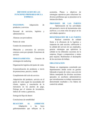IDENTIFICACION DE LAS 
FUNCIONES PRIMARIAS DE LA 
EMPRESA 
INGESTION: Adquisición de 
productos y servicios 
Personal de servicios, logística y 
administrativos 
Alianzas con proveedores 
Puntos de venta 
Canales de comunicación 
Obtención y convenios de servicios 
externos como por ejemplo: Estaciones de 
servicio 
PROCESAMIENTO: Creación de 
estrategias de marketing 
Organización logística del punto de venta 
Comercialización de productos a través 
de promociones, precios y stands 
Cumplimiento del ciclo de servicio: 
Adquisición del producto, servicio en el 
punto de venta según las necesidades del 
cliente, registro y cancelación de la 
mercancía en los puestos de pago, 
Entrega por el sistema de inventarios, 
índices de ventas y ganancias, 
Entrega de flujo de dinero 
Conclusiones de rentabilidad 
REACCION AL AMBIENTE 
Adaptación a las leyes 
gubernamentales que influyan en la 
economía, Planes u objetivos de 
estrategias operativas para solucionar los 
diversos problemas que se presenten en la 
interacción diaria 
PROVISION DE LAS PARTES 
Optimización de las actividades 
del personal a través de herramientas más 
asertivas y se crean roles de apoyo en las 
actividades operativo 
REGENERACION DE LAS PARTES 
Realizar controles de calidad 
frente a la eficiencia de la logística y 
respuesta de cada sección, calificación a 
la calidad del servicio de sus empleados, 
generar estrategias que optimicen la 
calidad en las diferentes secciones de la 
empresa, Llegar a compromisos y metas 
para mejorar, Realimentar el desempeño 
de las secciones de trabajo. 
ORGANIZACION 
Maneja un organigrama constituido por 
departamentos donde existe un gerente 
liderando el punto de venta y una serie de 
líderes manejando las diversas secciones 
apoyados en auxiliares administrativos 
que retroalimentan su trabajo mutuamente 
demostrando resultados a los líderes de 
control de calidad. 
 