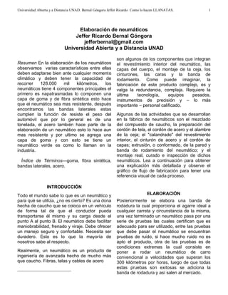 Universidad Abierta y a Distancia UNAD. Bernal Góngora Jeffer Ricardo Como lo hacen LLANATAS. 
1 
Elaboración de neumáticos 
Jeffer Ricardo B ernal Góngora 
jefferbernal@gmail.com 
Universidad Abierta y a Distancia UNAD 
 
Resumen En la elaboración de los neumáticos 
observamos varias características entre ellas 
deben adaptarse bien ante cualquier momento 
climático y deben tener la capacidad de 
recorrer 128.000 mil kilómetros, los 
neumáticos tiene 4 componentes principales el 
primero es napatrasmadas lo componen una 
capa de goma y de fibra sintética esto hace 
que el neumático sea mas resistente, después 
encontramos las bandas laterales estas 
cumplen la función de resiste el peso del 
automóvil que por lo general es de una 
tonelada, el acero también hace parte de la 
elaboración de un neumático esto lo hace aun 
mas resistente y por ultimo se agrega una 
capa de goma y con esto se tiene un 
neumático verde es como lo llaman en la 
industria. 
Índice de Términos—goma, fibra sintética, 
bandas laterales, acero. 
INTRODUCCIÓN 
Todo el mundo sabe lo que es un neumático y 
para qué se utiliza, ¿no es cierto? Es una dona 
hecha de caucho que se coloca en un vehículo 
de forma tal de que el conductor pueda 
transportarse él mismo y su carga desde el 
punto A al punto B. El neumático debe facilitar 
maniobrabilidad, frenado y viraje. Debe ofrecer 
un manejo seguro y confortable. Necesita ser 
duradero. Esto es lo que la mayoría de 
nosotros sabe al respecto. 
Realmente, un neumático es un producto de 
ingeniería de avanzada hecho de mucho más 
que caucho. Fibras, telas y cables de acero 
son algunos de los componentes que integran 
el revestimiento interior del neumático, las 
capas del cuerpo, el montaje de la ceja, los 
cinturones, las caras y la banda de 
rodamiento. Como puede imaginar, la 
fabricación de este producto complejo, es y 
valga la redundancia, compleja. Requiere la 
última tecnología, equipos pesados, 
instrumentos de precisión y – lo más 
importante – personal calificado. 
Algunas de las actividades que se desarrollan 
en la fábrica de neumáticos son el mezclado 
del compuesto de caucho, la preparación del 
cordón de tela, el cordón de acero y el alambre 
de la ceja; el "calandrado" del revestimiento 
interior, el cinturón de acero y el cordón de 
capas; extrusión, o conformado, de la pared y 
banda de rodamiento del neumático; y el 
montaje real, curado e inspección de dichos 
neumáticos. Lea a continuación para obtener 
una explicación más detallada y observe el 
gráfico de flujo de fabricación para tener una 
referencia visual de cada proceso. 
ELABORACIÓN 
Posteriormente se elabora una banda de 
rodadura la cual proporciona el agarre ideal a 
cualquier carreta y circunstancia de la misma, 
una vez terminado un neumático pasa por una 
serie de pruebas las cuales certifican que es 
adecuado para ser utilizado, entre las pruebas 
que debe pasar el neumático se encuentran 
pruebas de ruido, si hace mucho ruido no es 
apto el producto, otra de las pruebas es de 
condiciones extremas la cual consiste en 
poner a rodar un neumático de carro 
convencional a velocidades que superan los 
300 kilómetros por horas, luego de que todas 
estas pruebas son exitosas se adiciona la 
banda de rodadura y así salen al mercado. 
 