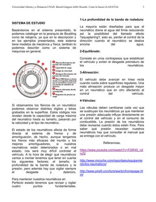 Universidad Abierta y a Distancia UNAD. Bernal Góngora Jeffer Ricardo Como lo hacen LLANATAS. 
3 
SISTEMA DE ESTUDIO 
Basándonos en el sistema presentado, lo 
podemos catalogar en la jerarquía de Boulding 
como de relojería, ya que en la descripción y 
en los ejemplos presentados, este sistema 
tiene modelos de mecánica y física, también lo 
podemos describir como un sistema de 
maquinas en general. 
Si observamos los flancos de un neumático 
podemos observar distintos dígitos y letras 
grabados en la superficie. Estos códigos nos 
revelan desde la capacidad de carga máxima 
del neumático hasta su tamaño, pasando por 
la velocidad y el tipo de neumático. 
El estado de los neumáticos afecta de forma 
directa al sistema de frenos y de 
amortiguación, de hecho, aunque tengamos 
los frenos más eficaces del mundo y los 
mejores amortiguadores, si nuestros 
neumáticos están deteriorados o en mal 
estado, nos será muy difícil controlar el 
vehículo. A la hora de elegir qué neumáticos 
vamos a montar tenemos que tener en cuenta 
los siguientes factores: el tamaño, la 
profundidad de la banda de rodadura y la 
presión, pero además hay que vigilar siempre 
el desgaste y deterioro. 
Para mantener nuestros neumáticos en 
Perfecto estado tenemos que revisar y vigilar 
cuatro puntos fundamentales. 
1-La profundidad de la banda de rodadura: 
La mayoría están diseñadas para que el 
neumático drene el agua del firme reduciendo 
así la posibilidad del llamado efecto 
?aquaplaning?, esto es, perder el control de la 
dirección cuando el neumático se desliza 
encima del agua. 
2-Equilibrado: 
Consiste en unos contrapesos que estabilizan 
el vehículo y evitan el desgaste prematuro de 
los neumáticos. 
3-Alineación: 
El vehículo debe avanzar en línea recta 
cuando rueda sobre superficies regulares. Una 
mala alineación produce un desgaste mayor 
en un neumático que en otro afectando al 
control del vehículo. 
4-Válvulas: 
Las válvulas deben cambiarse cada vez que 
se sustituyan los neumáticos ya que mantener 
una presión adecuada influye directamente en 
el control del vehículo y en el consumo de 
combustible. La presión de los neumáticos 
debe revisarse cuando éstos estén fríos. Para 
saber qué presión necesitan nuestros 
neumáticos hay que consultar el manual que 
se entrega con el vehículo. 
Referencias. 
https://www.youtube.com/watch?v=FGR4S_n2 
nzQ 
http://www.micoche.com/reportajes/equipamie 
nto/los-neumaticos/ 
http://www.pirelli.com/tyre/ww/en/homepage.ht 
ml 
 