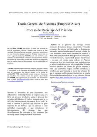 Universidad Nacional Abierta Y A Distancia – UNAD. CEAD José Acevedo y Gómez. Nathaly Jimenez Gutierrez. (Alser). 
Teoría General de Sistemas (Empresa Alser) 
Proceso de Reciclaje del Plástico 
Programa Tecnología De Sistemas 
1 
  
Jimenez, Nathaly. 
njgutierrez@unadvirtual.edu.co 
Universidad Nacional Abierta Y A Distancia – UNAD 
CEAD José Acevedo y Gómez 
PLASTICOS ALSER, nació hace 35 años con vocación de 
reciclar materiales Plásticos. Durante este trayecto se han 
superado diferentes barreras técnicas y momentos económicos 
no muy favorables para el comercio. De igual manera con un 
nuevo segmento de trabajo ALSER con el cual facilitamos a la 
industria del transformado soluciones para reciclar sus propios 
excedentes de inyección y retornar una inversión en materiales 
que, en muchos casos, es determinante para la rentabilidad del 
producto. 
ALSER ha consolidado todos los esfuerzos bajo una calidad 
y efectividad, es en el proceso del reciclaje del plástico, en el 
cual se implementa un sistema basado en la norma de 
calidad ISO 9000, especializado creado por y para el proceso 
de reciclado. Un sistema único de gestión desarrollado 
por ALSER, de la producción y la calidad, con trazabilidad 
total, E-mail alser@plasticosalser.com o visite el sitio web 
www.plasticosalser.com. 
Durante el desarrollo de esta documento, nos 
enfocaremos en la importancia y los pasos que con 
lleva un proceso productivo para el proceso del 
reciclaje del plástico, el cual es producto que se es 
utilizado constantemente en nuestro diario vivir. Se 
dará a conocer el proceso que realizan la gran 
mayoría de las fábricas que se dedican a esta 
actividad encaminada a que estudiemos el 
funcionamiento del sistema, para que 
identifiquemos las entradas y los procesos, las 
salidas y demás componentes de un sistema. 
ALSER en el proceso de reciclaje utiliza 
productos de materias primas industriales. Teniendo 
en cuenta las piezas mal fabricadas o defectuosas 
las cuales son rechazadas por el área de calidad de 
cada proveedor, tales como Automoción, técnicas y 
Auxiliares que provienen de la piezas de vehículos, 
electrodomésticos, electricidad, piezas electrónicas 
y envases, así mismo para realizar el Plástico 
primero se tiene en cuenta que cada materia prima 
es seleccionada de acuerdo a la complejidad de cada 
plástico teniendo en cuenta las piezas limpias y 
otras que contienen chapas, insertos metálicos y 
tornillos, de igual manera se puede dar el caso, de 
que la pieza de problemas de triturado por su propia 
fisionomía dimensional como es su volumen, forma 
o peso. https://www.youtube.com/watch?v=-JnZjVEs8Hs 
 