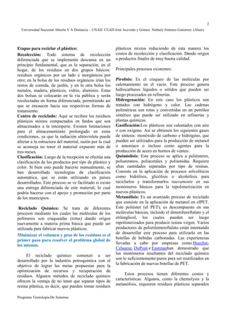 Universidad Nacional Abierta Y A Distancia – UNAD. CEAD José Acevedo y Gómez. Nathaly Jimenez Gutierrez. (Alser). 
Programa Tecnología De Sistemas 
2 
Etapas para reciclar el plástico: 
Recolección: Todo sistema de recolección 
diferenciada que se implemente descansa en un 
principio fundamental, que es la separación, en el 
hogar, de los residuos en dos grupos básicos: 
residuos orgánicos por un lado e inorgánicos por 
otro; en la bolsa de los residuos orgánicos irían los 
restos de comida, de jardín, y en la otra bolsa los 
metales, madera, plásticos, vidrio, aluminio. Estas 
dos bolsas se colocarán en la vía pública y serán 
recolectadas en forma diferenciada, permitiendo así 
que se encaucen hacia sus respectivas formas de 
tratamiento. 
Centro de reciclado: Aquí se reciben los residuos 
plásticos mixtos compactados en fardos que son 
almacenados a la intemperie. Existen limitaciones 
para el almacenamiento prolongado en estas 
condiciones, ya que la radiación ultravioleta puede 
afectar a la estructura del material, razón por la cual 
se aconseja no tener el material expuesto más de 
tres meses. 
Clasificación: Luego de la recepción se efectúa una 
clasificación de los productos por tipo de plástico y 
color. Si bien esto puede hacerse manualmente, se 
han desarrollado tecnologías de clasificación 
automática, que se están utilizando en países 
desarrollados. Este proceso se ve facilitado si existe 
una entrega diferenciada de este material, lo cual 
podría hacerse con el apoyo y promoción por parte 
de los municipios. 
Reciclado Químico: Se trata de diferentes 
procesos mediante los cuales las moléculas de los 
polímeros son craqueadas (rotas) dando origen 
nuevamente a materia prima básica que puede ser 
utilizada para fabricar nuevos plásticos. 
Minimizar el volumen y peso de los residuos es el 
primer paso para resolver el problema global de 
los mismos. 
El reciclado químico comenzó a ser 
desarrollado por la industria petroquímica con el 
objetivo de lograr las metas propuestas para la 
optimización de recursos y recuperación de 
residuos. Algunos métodos de reciclado químico 
ofrecen la ventaja de no tener que separar tipos de 
resina plástica, es decir, que pueden tomar residuos 
plásticos mixtos reduciendo de esta manera los 
costos de recolección y clasificación. Dando origen 
a productos finales de muy buena calidad. 
Principales procesos existentes: 
Pirolisis: Es el craqueo de las moléculas por 
calentamiento en el vacío. Este proceso genera 
hidrocarburos líquidos o sólidos que pueden ser 
luego procesados en refinerías. 
Hidrogenación: En este caso los plásticos son 
tratados con hidrógeno y calor. Las cadenas 
poliméricas son rotas y convertidas en un petróleo 
sintético que puede ser utilizado en refinerías y 
plantas químicas. 
Gasificación:Los plásticos son calentados con aire 
o con oxígeno. Así se obtienen los siguientes gases 
de síntesis: monóxido de carbono e hidrógeno, que 
pueden ser utilizados para la producción de metanol 
o amoníaco o incluso como agentes para la 
producción de acero en hornos de venteo. 
Quimiolisis: Este proceso se aplica a poliésteres, 
poliuretanos, poliacetales y poliamidas. Requiere 
altas cantidades separadas por tipo de resinas. 
Consiste en la aplicación de procesos solvolíticos 
como hidrólisis, glicólisis o alcohólisis para 
reciclarlos y transformarlos nuevamente en sus 
monómeros básicos para la repolimerización en 
nuevos plásticos. 
Metanólisis: Es un avanzado proceso de reciclado 
que consiste en la aplicación de metanol en elPET. 
Este poliéster (el PET), es descompuesto en sus 
moléculas básicas, incluido el dimetiltereftalato y el 
etilenglicol, los cuales pueden ser luego 
repolimerizados para producir resina virgen. Varios 
productores de polietilentereftalato están intentando 
de desarrollar este proceso para utilizarlo en las 
botellas de bebidas carbonadas. Las experiencias 
llevadas a cabo por empresas como Hoechst- 
Celanese, DuPont e Eastmanhan demostrado que 
los monómeros resultantes del reciclado químico 
son lo suficientemente puros para ser reutilizados en 
la fabricación de nuevas botellas de PET. 
Estos procesos tienen diferentes costos y 
características. Algunos, como la chemolysis y la 
metanólisis, requieren residuos plásticos separados 
 