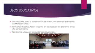 USOS EDUCATIVOS
 Son muy útiles para la presentación de videos, documentos elaborados
en Microsoft office.
 Software Educativo, todos utilizados en las clases de las diferentes áreas
del conocimiento.
 También se utilizan en las reuniones institucionales
 