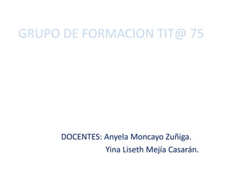 GRUPO DE FORMACION TIT@ 75
DOCENTES: Anyela Moncayo Zuñiga.
Yina Liseth Mejía Casarán.
 