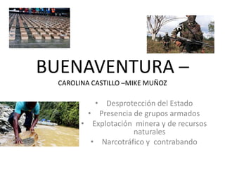 BUENAVENTURA –
CAROLINA CASTILLO –MIKE MUÑOZ
• Desprotección del Estado
• Presencia de grupos armados
• Explotación minera y de recursos
naturales
• Narcotráfico y contrabando
 