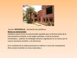 Fuente: NOTIARCILLA - Asociación de Ladrilleros
Muros no estructurales
Clasifican como muros no estructurales aquellos que no forman parte de la
estructuración portante, ni de cargas verticales, ni de las acciones
horizontales. , podrían sin embargo volcarse o agrietarse en un sismo, por lo
cual es necesario anclarlos a la estructura.
En el contexto de la materia presente se refieren a muro de mampostería
(Pero existen también en otros materiales.)
 
