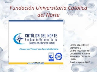 Fundación Universitaria Católica
del Norte
Lorena López Pérez
Momento 3
Diseño Instruccional
Universidad Nacional
Abierta y a Distancia
UNAD.
Brasil, mayo de 2016
 
