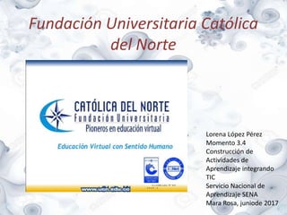 Fundación Universitaria Católica
del Norte
Lorena López Pérez
Momento 3.4
Construcción de
Actividades de
Aprendizaje integrando
TIC
Servicio Nacional de
Aprendizaje SENA
Mara Rosa, juniode 2017
 
