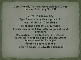 I am Jirnerly Tatiana Parra Salgado, I was 
born on February 9, 1991 
I live in Ibague city 
Age: I am twenty three years old 
marital status: I am single 
Telephone number: 3212276188 
Family members: I live with my parents and 
brothers 
Occupation: I am technical in systems, 
technical in graphic design and Document 
Management technologist 
Favorite Sport is tennis 
Favorite singer is Silvestre Dangond 
 