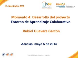 E- Mediador AVA
FI-GQ-GCMU-004-015 V. 001-17-04-2013
Momento 4: Desarrollo del proyecto
Entorno de Aprendizaje Colaborativo
Rubiel Guevara Garzón
Acacias, mayo 5 de 2014
 