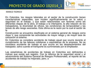 PROYECTO DE GRADO 102014_1
MARCO TEORICO
En Colombia, los riesgos laborales en el sector de la construcción tienen
características especiales, que inciden significativamente en la salud y
seguridad en el trabajo, y que están relacionadas con factores como las
diferentes etapas de la obra, el trabajo a la intemperie, la alta rotación de los
trabajadores, la diversidad de oficios, las condiciones de temporalidad y las
tareas de alto riesgo asociadas. Esta última es la razón por la cual el sector de
la
Construcción se encuentra clasificada en el sistema general de riesgos como
clase V, que comprende las actividades de mayor riesgo y de mayor tasa de
cotización al sistema.
En Colombia se considera accidente de trabajo aquel que ocurre durante el
cumplimiento de las labores cotidianas o esporádicas de la empresa. No se
considera accidente de trabajo el que ocurre en los desplazamientos del
trabajador, salvo cuando el transporte es suministrado por el empleador.
Las estadísticas de accidentes de trabajo en Colombia son deficientes e
indican que existe sub registro. Con la reforma de la seguridad social y el
advenimiento del Sistema General de Riesgos Profesionales, el reporte de los
accidentes de trabajo ha mejorado, pero, a
 