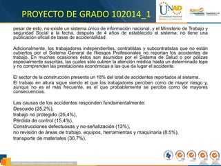 PROYECTO DE GRADO 102014_1
pesar de esto, no existe un sistema único de información nacional, y el Ministerio de Trabajo y
seguridad Social a la fecha, después de 4 años de establecido el sistema, no tiene una
publicación oficial de tasas de accidentalidad.
Adicionalmente, los trabajadores independientes, contratistas y subcontratistas que no están
cubiertos por el Sistema General de Riesgos Profesionales no reportan los accidentes de
trabajo. En muchas ocasiones éstos son asumidos por el Sistema de Salud o por pólizas
especialmente suscritas, las cuales sólo cubren la atención médica hasta un determinado tope
y no comprenden las prestaciones económicas a las que da lugar el accidente.
El sector de la construcción presenta un 18% del total de accidentes reportados al sistema.
El trabajo en altura sigue siendo el que los trabajadores perciben como de mayor riesgo y,
aunque no es el más frecuente, es el que probablemente se percibe como de mayores
consecuencias.
Las causas de los accidentes responden fundamentalmente:
Descuido (25,2%),
trabajo no protegido (25,4%),
Pérdida de control (15,4%),
Construcciones defectuosas y no-señalización (13%),
no revisión de áreas de trabajo, equipos, herramientas y maquinaria (8.5%),
transporte de materiales (30,7%).
 