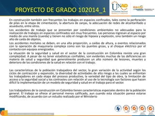 PROYECTO DE GRADO 102014_1
En construcción también son frecuentes los trabajos en espacios confinados, tales como la perforación
de pilas en la etapa de cimentación, la abertura de zanjas, la adecuación de redes de alcantarillado y
acueducto, entre otros.
Los accidentes de trabajo que se presentan por condiciones ambientales no adecuadas para la
realización de trabajos en espacios confinados son muy frecuentes. Las personas ingresan al espacio por
medio de una manila (cuerda) y tienen no sólo el riesgo de hipoxia y explosión, sino también un riesgo
alto de caída de objetos.
Los accidentes mortales se deben, en una alta proporción, a caídas de altura, a eventos relacionados
con la operación de maquinaria compleja como son los puentes grúas, y al choque eléctrico por el
contacto con equipos energizados.
La situación de la seguridad y salud en el sector de la construcción en Colombia reviste una gran
complejidad. A pesar de no tener estadísticas confiables, son evidentes muchas de las deficiencias en
materia de salud y seguridad que generalmente producen un alto número de lesiones, muertes y
deterioro de las condiciones de la salud en relación con el trabajo.
Las características de la población trabajadora del sector, la gran variación de la actividad según los
ciclos de contracción y expansión, la diversidad de actividades de alto riesgo a las cuales se enfrentan
los trabajadores en cada etapa del proceso productivo, la variedad del tipo de obra, la limitación de
acceso a la seguridad social y los contrastes con relación al uso de la tecnología son factores que hacen
difícil la implementación de un modelo de seguridad y salud en el trabajo para el sector.
Los trabajadores de la construcción en Colombia tienen características especiales dentro de la población
general. El trabajo se ofrece al personal menos calificado, aun cuando esta situación parece estarse
modificando, de acuerdo con un estudio realizado por el Ministerio
 