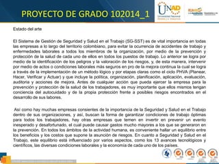 PROYECTO DE GRADO 102014_1
Estado del arte
El Sistema de Gestión de Seguridad y Salud en el Trabajo (SG-SST) es de vital importancia en todas
las empresas a lo largo del territorio colombiano, para evitar la ocurrencia de accidentes de trabajo y
enfermedades laborales a todos los miembros de la organización, por medio de la prevención y
protección de la salud de cada uno de ellos en todos los puestos de trabajo. Lo anterior se logra por
medio de la identificación de los peligros y la valoración de los riesgos, y, de esta manera, intervenir
por medio de actos o condiciones laborales más seguros en pro de la mejora continua la cual se logra
a través de la implementación de un método lógico y por etapas claras como el ciclo PHVA (Planear,
Hacer, Verificar y Actuar) y que incluye la política, organización, planificación, aplicación, evaluación,
auditoria y acciones de mejora. Antes de cualquier acción que pueda ejercer la empresa para la
prevención y protección de la salud de los trabajadores, es muy importante que ellos mismos tengan
conciencia del autocuidado y de la propia protección frente a posibles riesgos encontrados en el
desarrollo de sus labores.
Así como hay muchas empresas consientes de la importancia de la Seguridad y Salud en el Trabajo
dentro de sus organizaciones, y así, buscan la forma de garantizar condiciones de trabajo óptimas
para todos los trabajadores, hay otras empresas que temen en invertir en prevenir un evento
inesperado y desafortunado, el cual puede causar gastos mucho mayores a los que se generaron en
la prevención. En todos los ámbitos de la actividad humana, es conveniente hallar un equilibrio entre
los beneficios y los costos que supone la asunción de riesgos. En cuanto a Seguridad y Salud en el
Trabajo, este equilibrio está influenciado por varios aspectos, como los 13 avances tecnológicos y
científicos, las diversas condiciones laborales y la economía de cada uno de los países.
 