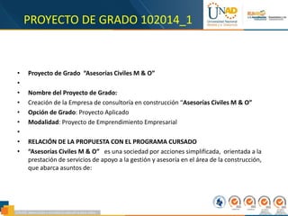 PROYECTO DE GRADO 102014_1
• Proyecto de Grado “Asesorías Civiles M & O”
•
• Nombre del Proyecto de Grado:
• Creación de la Empresa de consultoría en construcción “Asesorías Civiles M & O”
• Opción de Grado: Proyecto Aplicado
• Modalidad: Proyecto de Emprendimiento Empresarial
•
• RELACIÓN DE LA PROPUESTA CON EL PROGRAMA CURSADO
• “Asesorías Civiles M & O” es una sociedad por acciones simplificada, orientada a la
prestación de servicios de apoyo a la gestión y asesoría en el área de la construcción,
que abarca asuntos de:
 