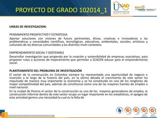 PROYECTO DE GRADO 102014_1
LINEAS DE INVESTIGACION:
PENSAMIENTO PROSPECTIVO Y ESTRATEGIA
Aportar soluciones con visiones de futuro pertinentes, éticas, creativas e innovadoras a las
problemáticas y necesidades científicas, tecnológicas, educativas, ambientales, sociales, artísticas y
culturales de las diversas comunidades y los distintos multi-contextos.
EMPRENDIMIENTO SOCIAL Y SOSTENIBLE
Desarrollar investigación que propenda por la creación y sostenibilidad de empresas asociativas, para
proponer rutas o acciones de mejoramiento que permitan a ECACEN educar para el emprendimiento
social.
PLANTEAMIENTO DEL PROBLEMA DE INVESTIGACIÓN
El sector de la construcción en Colombia siempre ha representado una oportunidad de negocio e
inversión a lo largo de la historia del país, en la última década el crecimiento de este sector ha
impulsado de manera muy importante la economía y se ha constituido en uno de los renglones de
mayor competitividad del país, además de constituirse como una de las mayores fuentes de empleo a
nivel nacional.
En la ciudad de Pereira el sector de la construcción es uno de los mayores generadores de empleo, la
construcción informal dentro de este sector ocupa un lugar importante en las estadísticas, el apogeo de
esta actividad genera una necesidad la cual es la falta de
 